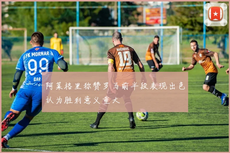阿莱格里称赞罗马前半段表现出色认为胜利意义重大