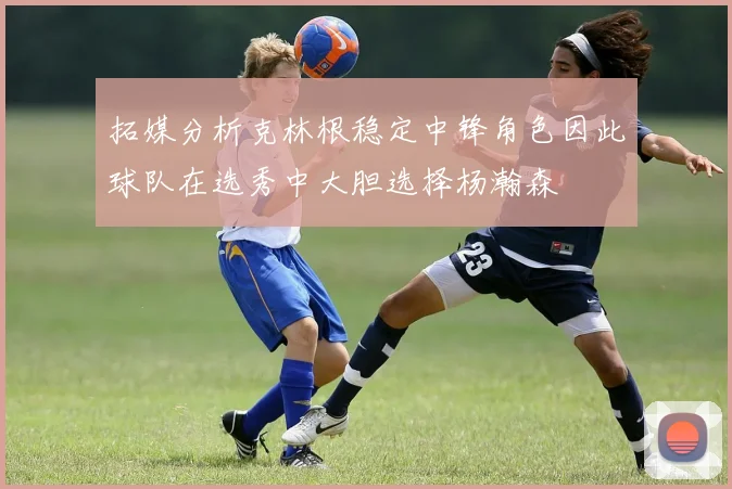 拓媒分析克林根稳定中锋角色因此球队在选秀中大胆选择杨瀚森