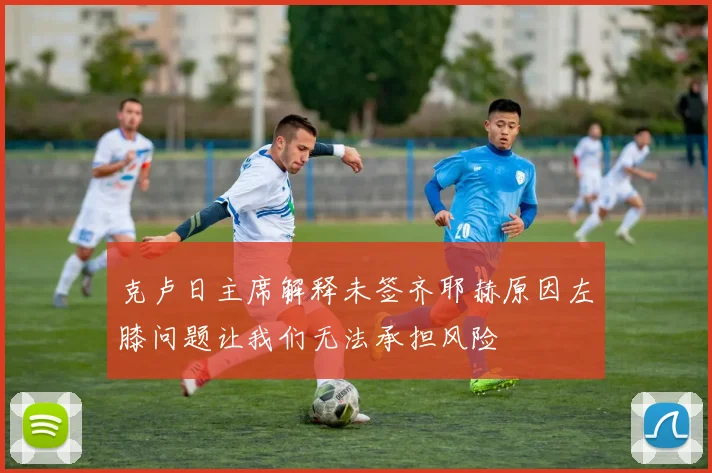 克卢日主席解释未签齐耶赫原因左膝问题让我们无法承担风险