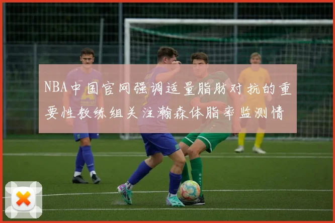NBA中国官网强调适量脂肪对抗的重要性教练组关注瀚森体脂率监测情况