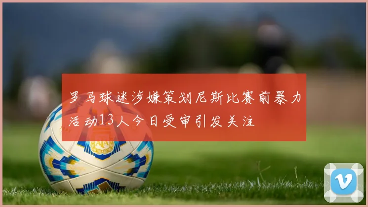 罗马球迷涉嫌策划尼斯比赛前暴力活动13人今日受审引发关注