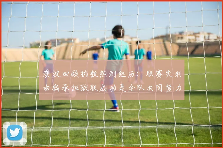 澳波回顾执教热刺经历：联赛失利由我承担欧联成功是全队共同努力的成果