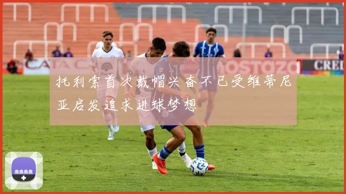 托利索首次戴帽兴奋不已受维蒂尼亚启发追求进球梦想