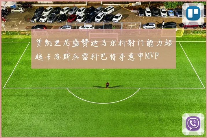 贾凯里尼盛赞迪马尔科射门能力超越卡洛斯和雷科巴将夺意甲MVP